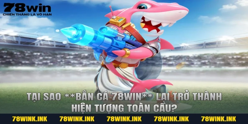 Tại sao **bắn cá 78win** lại trở thành hiện tượng toàn cầu?